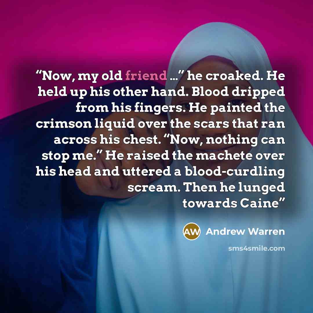 “Now, my old friend …” he croaked. He held up his other hand. Blood dripped from his fingers. He painted the crimson liquid over the scars that ran across his chest. “Now, nothing can stop me.” He raised the machete over his head and uttered a blood-curdling scream. Then he lunged towards Caine” quote by Andrew Warren