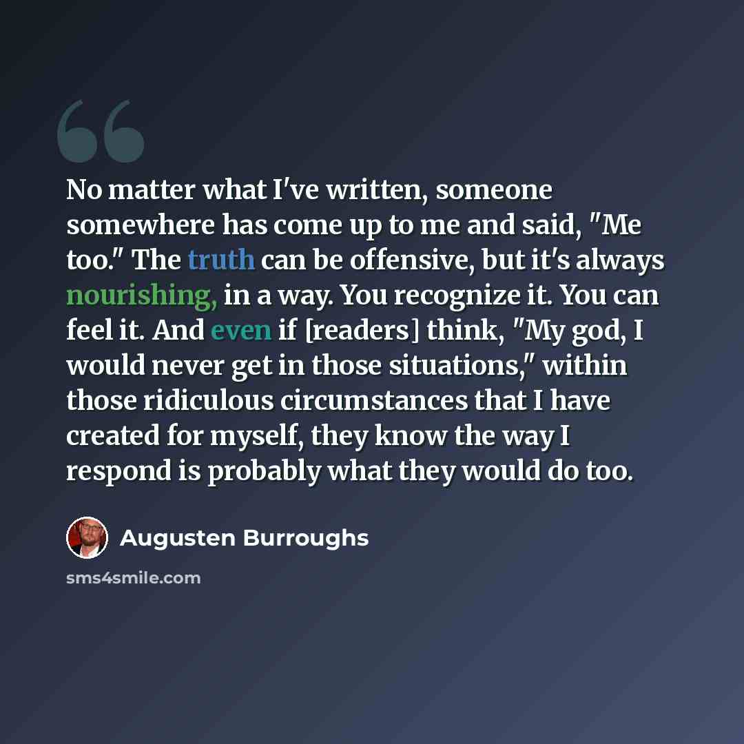 “No matter what I've written, someone somewhere has come up to me and said, "Me too." The truth can be offensive, but it's always nourishing, in a way. You recognize it. You can feel it. And even if [readers] think, "My god, I would never get in those situations," within those ridiculous…” quote by Augusten Burroughs
