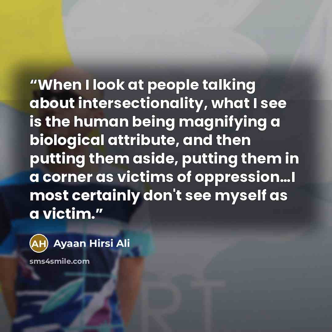 “When I look at people talking about intersectionality, what I see is the human being magnifying a biological attribute, and then putting them aside, putting them in a corner as victims of oppression…I most certainly don't see myself as a victim.” quote by Ayaan Hirsi Ali