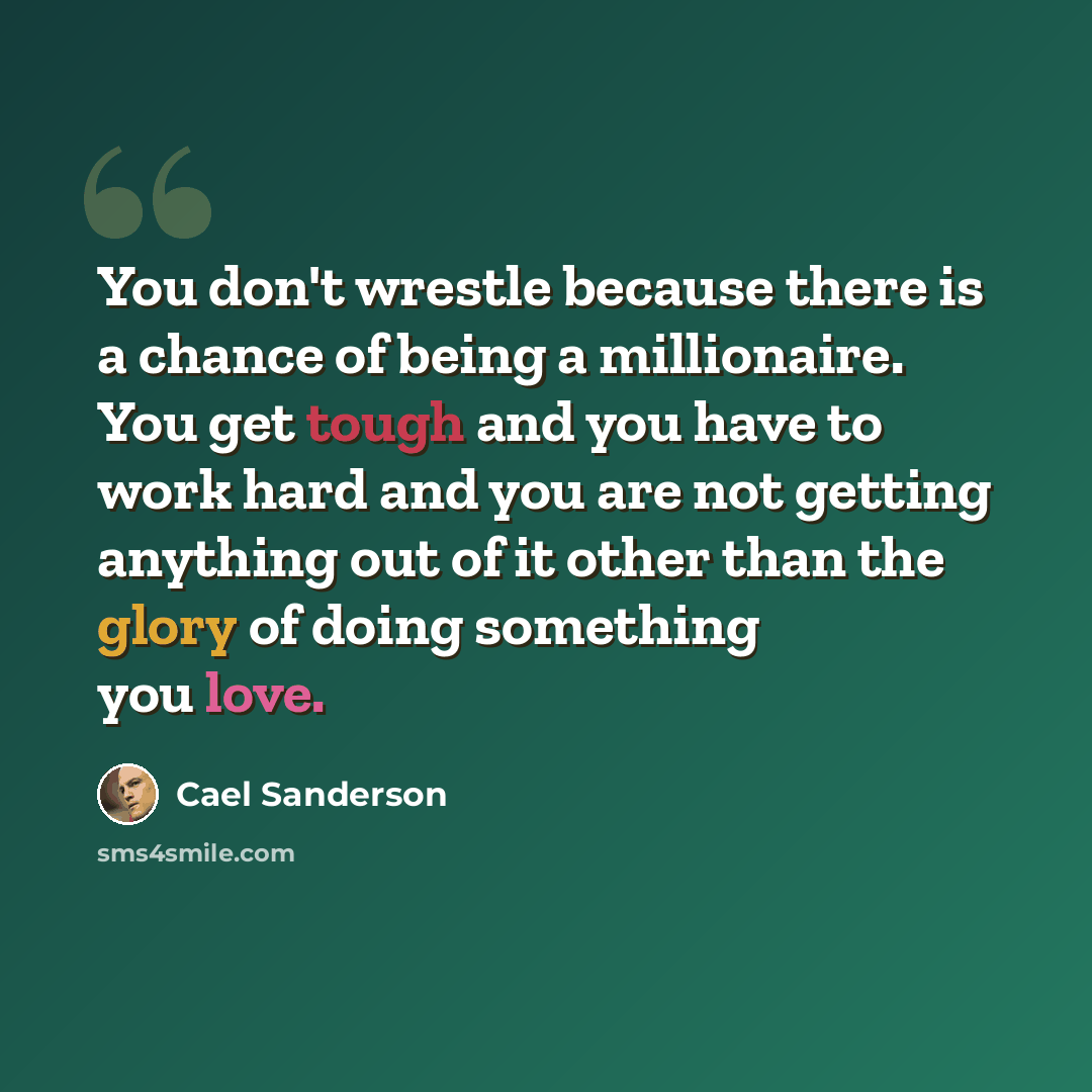 “You don't wrestle because there is a chance of being a millionaire. You get tough and you have to work hard and you are not getting anything out of it other than the glory of doing something you love.” quote by Cael Sanderson