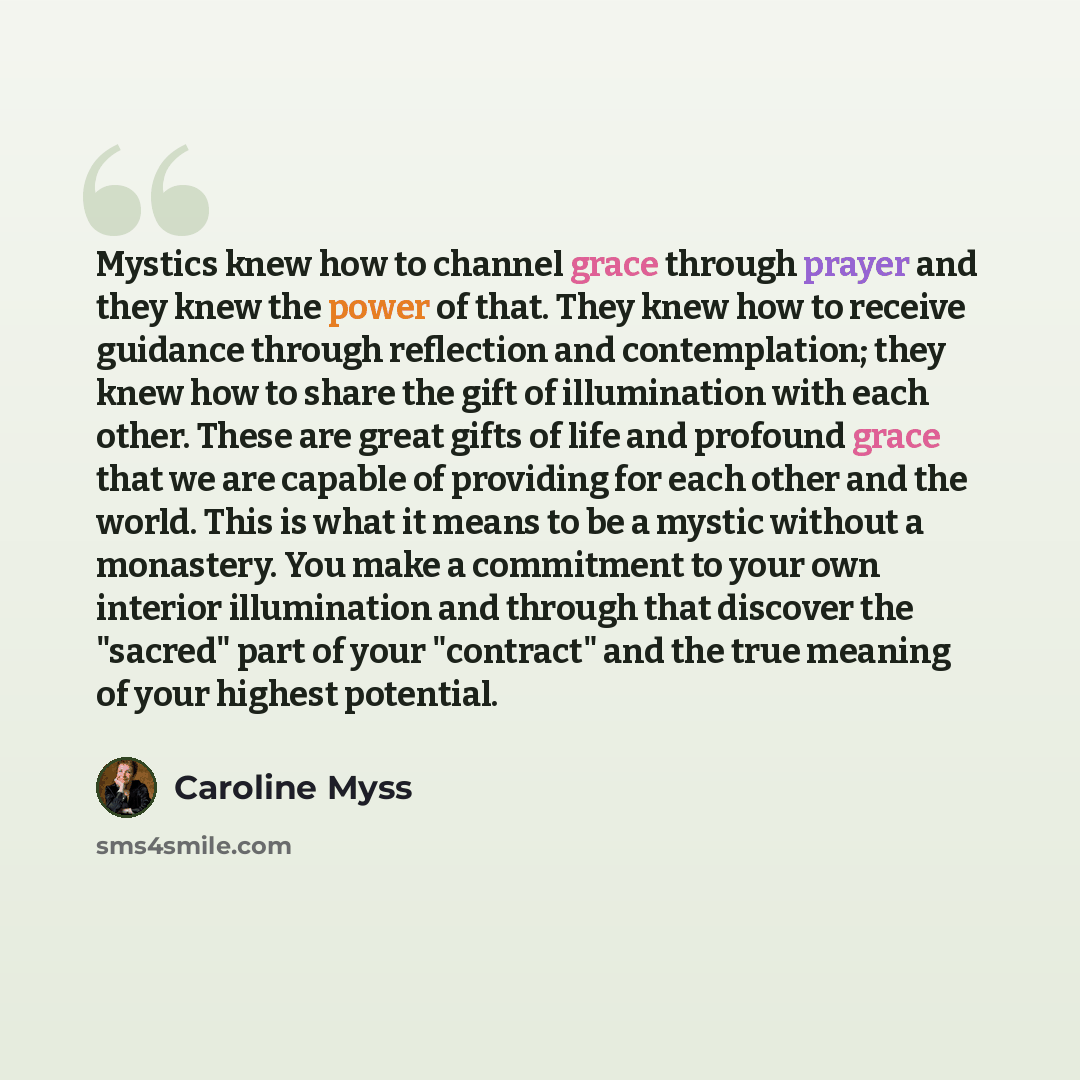 “Mystics knew how to channel grace through prayer and they knew the power of that. They knew how to receive guidance through reflection and contemplation; they knew how to share the gift of illumination with each other. These are great gifts of life and profound grace that we are capable of…” quote by Caroline Myss
