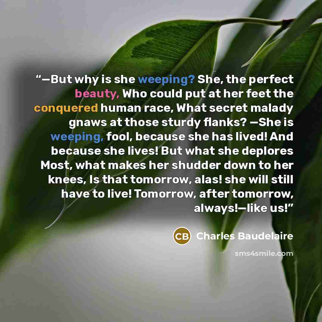“—But why is she weeping? She, the perfect beauty, Who could put at her feet the conquered human race, What secret malady gnaws at those sturdy flanks? —She is weeping, fool, because she has lived! And because she lives! But what she deplores Most, what makes her shudder down to her knees, Is that…” quote by Charles Baudelaire