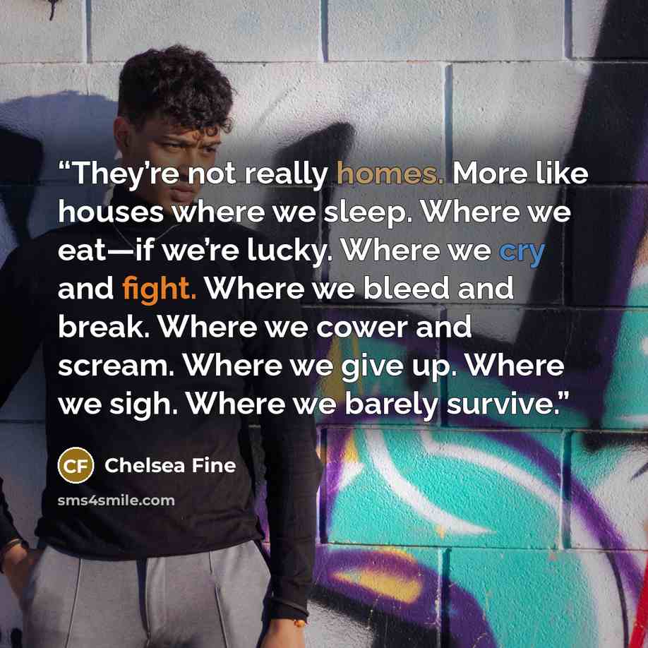 “They’re not really homes. More like houses where we sleep. Where we eat—if we’re lucky. Where we cry and fight. Where we bleed and break. Where we cower and scream. Where we give up. Where we sigh. Where we barely survive.” quote by Chelsea Fine