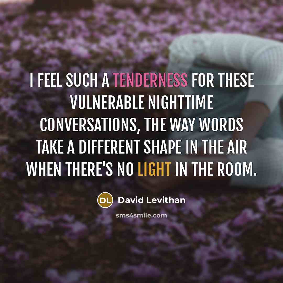“I feel such a tenderness for these vulnerable nighttime conversations, the way words take a different shape in the air when there's no light in the room.” quote by David Levithan