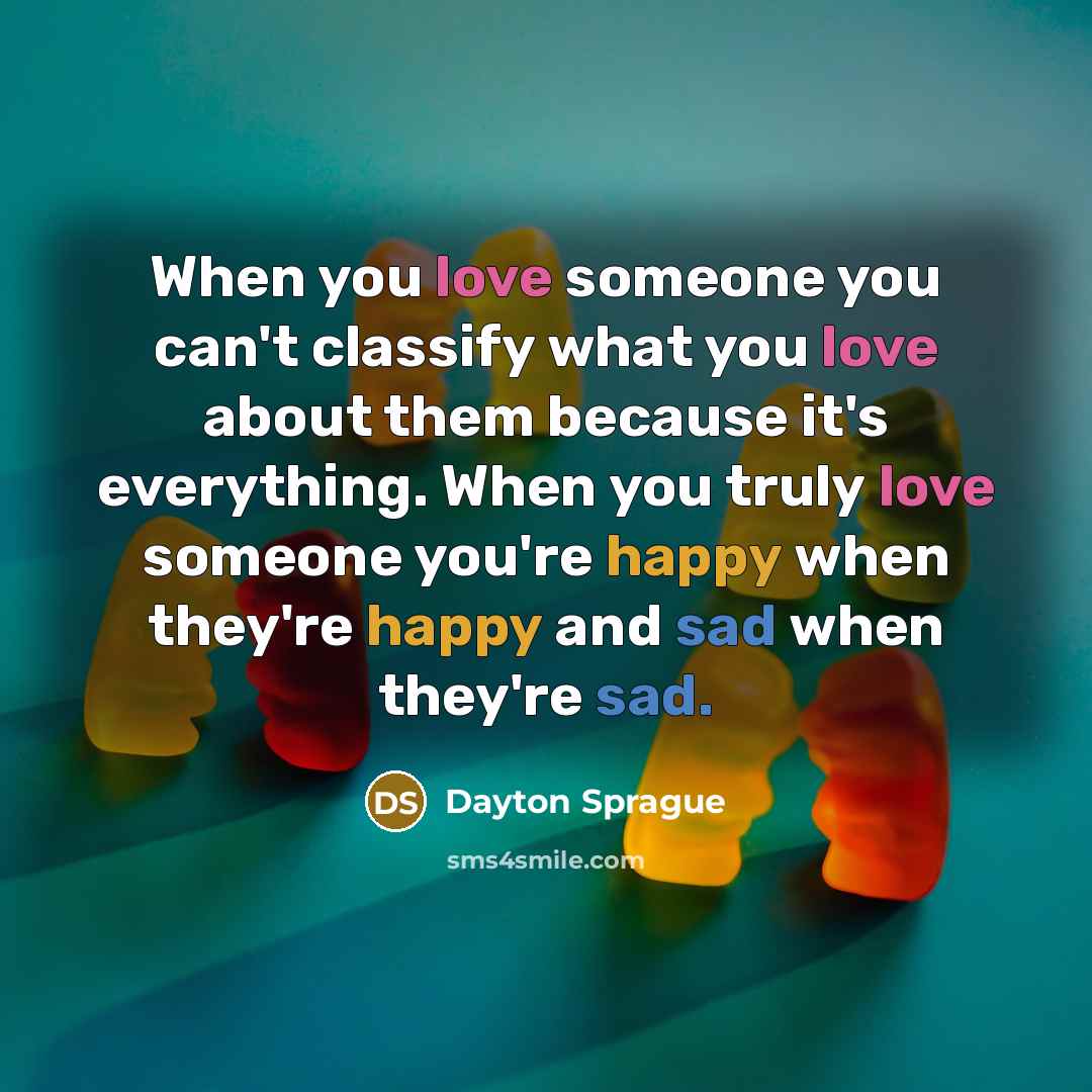 “When you love someone you can't classify what you love about them because it's everything. When you truly love someone you're happy when they're happy and sad when they're sad.” quote by Dayton Sprague