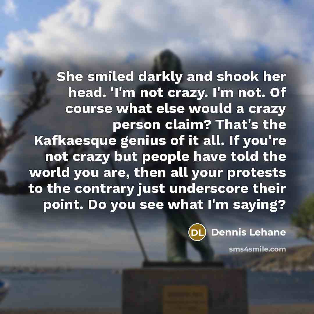 “She smiled darkly and shook her head. 'I'm not crazy. I'm not. Of course what else would a crazy person claim? That's the Kafkaesque genius of it all. If you're not crazy but people have told the world you are, then all your protests to the contrary just underscore their point. Do you see what I'm…” quote by Dennis Lehane