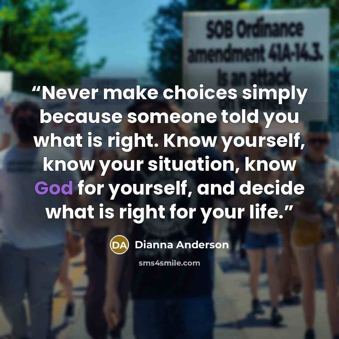 “Never make choices simply because someone told you what is right. Know yourself, know your situation, know God for yourself, and decide what is right for your life.” quote by Dianna Anderson