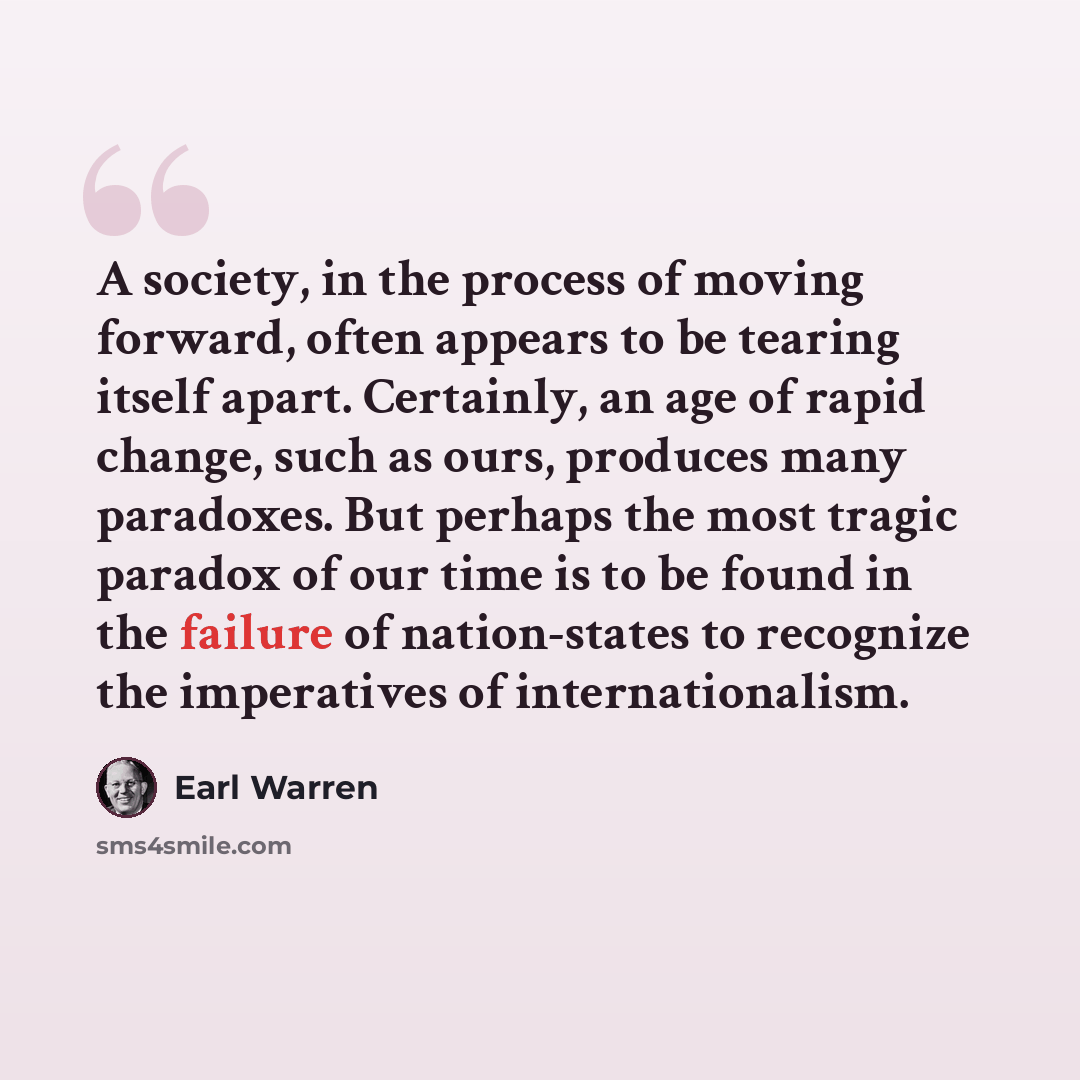 “A society, in the process of moving forward, often appears to be tearing itself apart. Certainly, an age of rapid change, such as ours, produces many paradoxes. But perhaps the most tragic paradox of our time is to be found in the failure of nation-states to recognize the imperatives of…” quote by Earl Warren