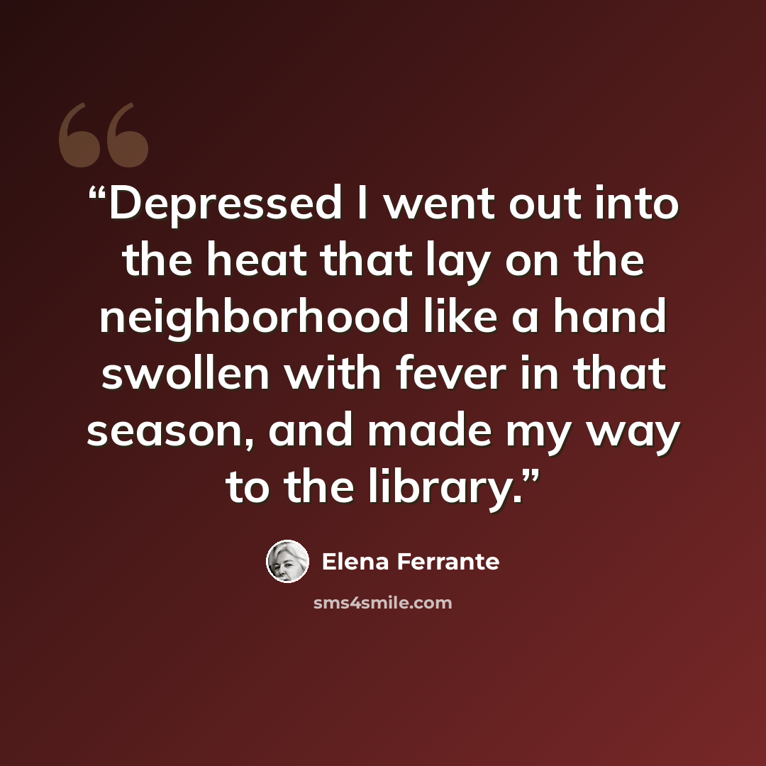 “Depressed I went out into the heat that lay on the neighborhood like a hand swollen with fever in that season, and made my way to the library.” quote by Elena Ferrante