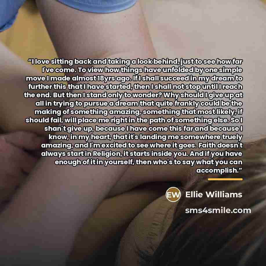 “I love sitting back and taking a look behind, just to see how far I've come. To view how things have unfolded by one simple move I made almost 18yrs ago. If I shall succeed in my dream to further this that I have started, then I shall not stop until I reach the end. But then I stand only to…” quote by Ellie Williams