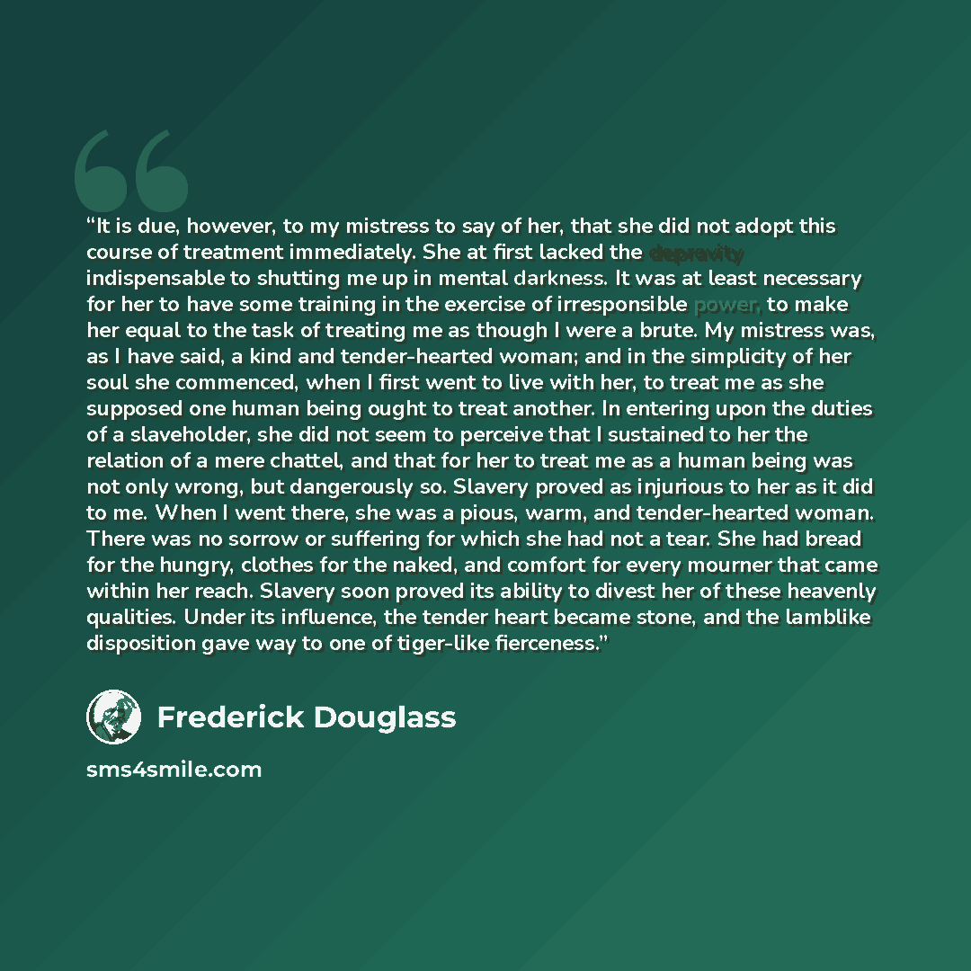 “It is due, however, to my mistress to say of her, that she did not adopt this course of treatment immediately. She at first lacked the depravity indispensable to shutting me up in mental darkness. It was at least necessary for her to have some training in the exercise of irresponsible power, to…” quote by Frederick Douglass