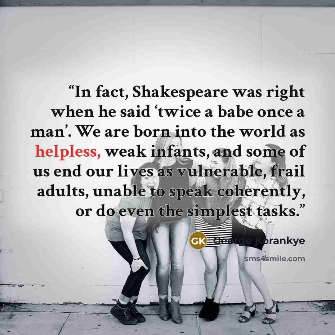 “In fact, Shakespeare was right when he said ‘twice a babe once a man’. We are born into the world as helpless, weak infants, and some of us end our lives as vulnerable, frail adults, unable to speak coherently, or do even the simplest tasks.” quote by George Korankye