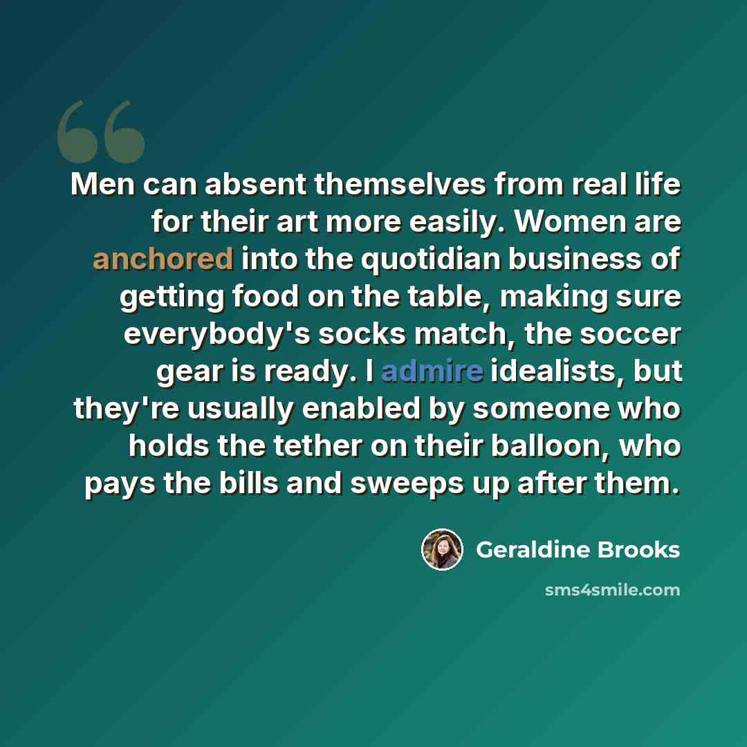“Men can absent themselves from real life for their art more easily. Women are anchored into the quotidian business of getting food on the table, making sure everybody's socks match, the soccer gear is ready. I admire idealists, but they're usually enabled by someone who holds the tether on their…” quote by Geraldine Brooks