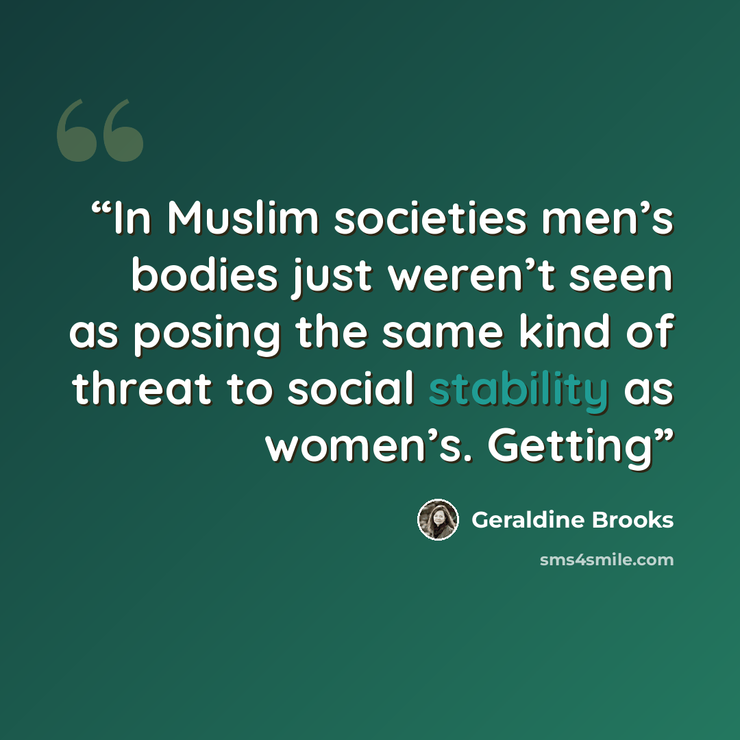 “In Muslim societies men’s bodies just weren’t seen as posing the same kind of threat to social stability as women’s. Getting” quote by Geraldine Brooks