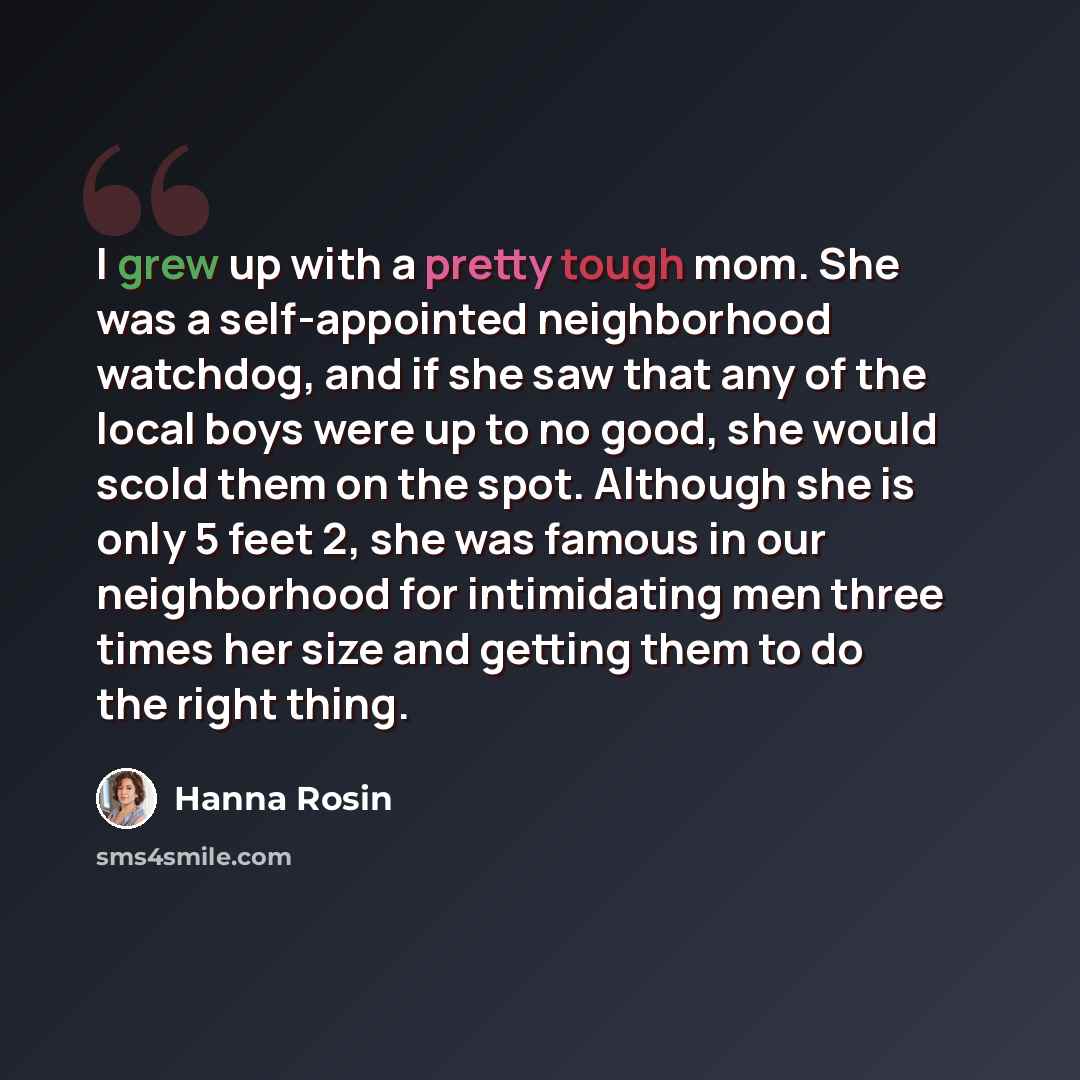 “I grew up with a pretty tough mom. She was a self-appointed neighborhood watchdog, and if she saw that any of the local boys were up to no good, she would scold them on the spot. Although she is only 5 feet 2, she was famous in our neighborhood for intimidating men three times her size and getting…” quote by Hanna Rosin