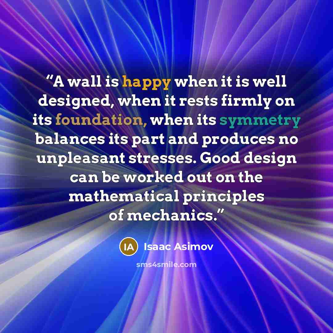 “A wall is happy when it is well designed, when it rests firmly on its foundation, when its symmetry balances its part and produces no unpleasant stresses. Good design can be worked out on the mathematical principles of mechanics.” quote by Isaac Asimov