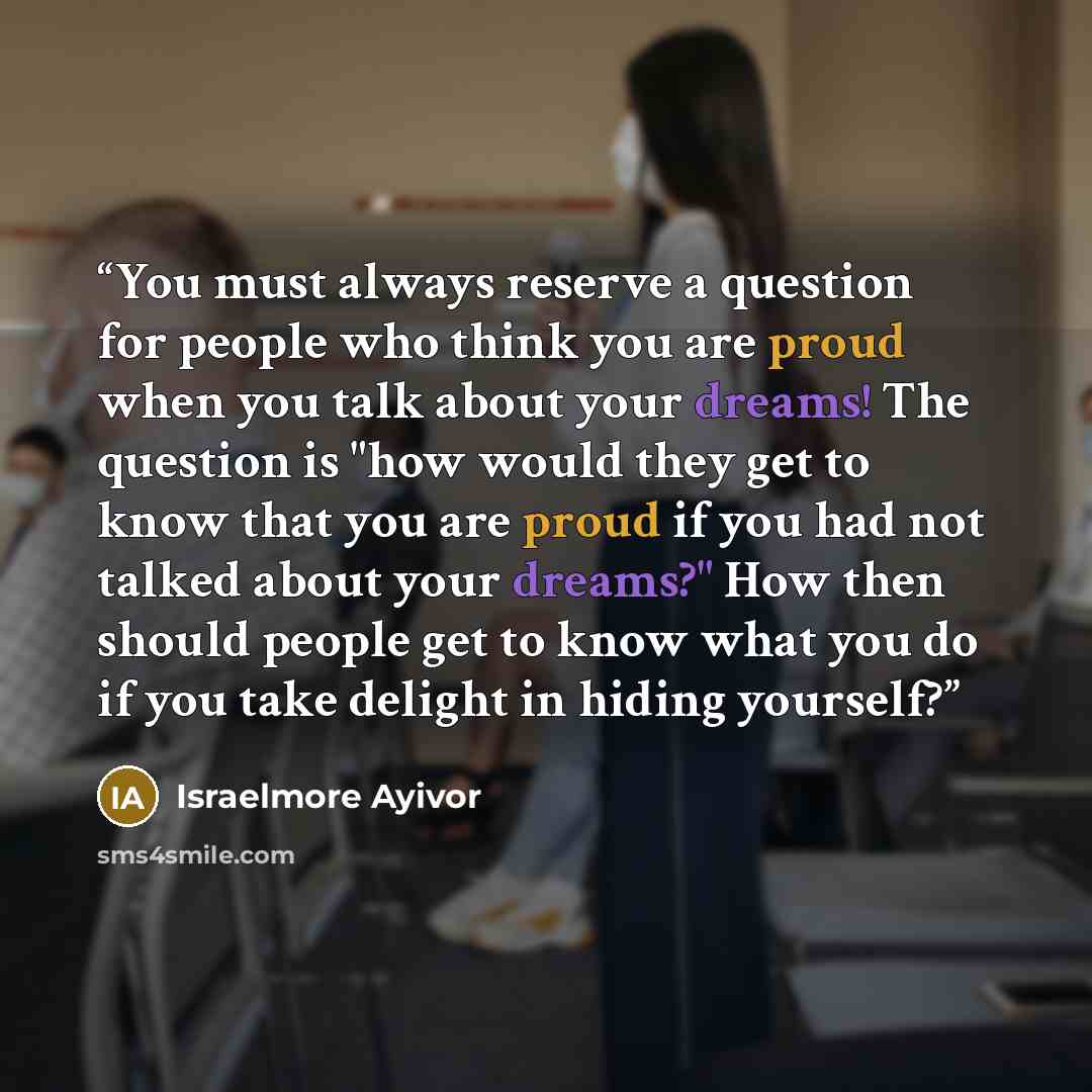 “You must always reserve a question for people who think you are proud when you talk about your dreams! The question is "how would they get to know that you are proud if you had not talked about your dreams?" How then should people get to know what you do if you take delight in hiding yourself?” quote by Israelmore Ayivor