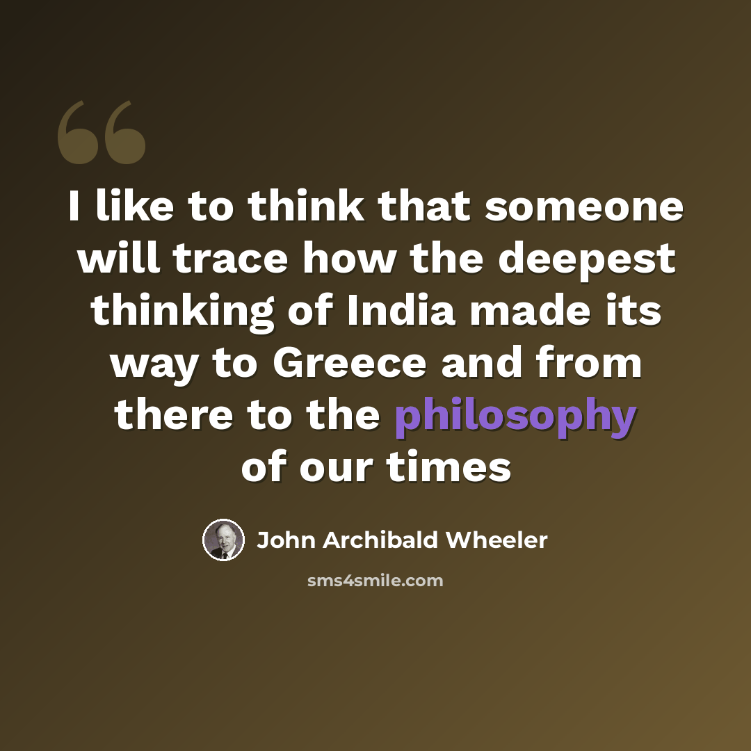 “I like to think that someone will trace how the deepest thinking of India made its way to Greece and from there to the philosophy of our times” quote by John Archibald Wheeler