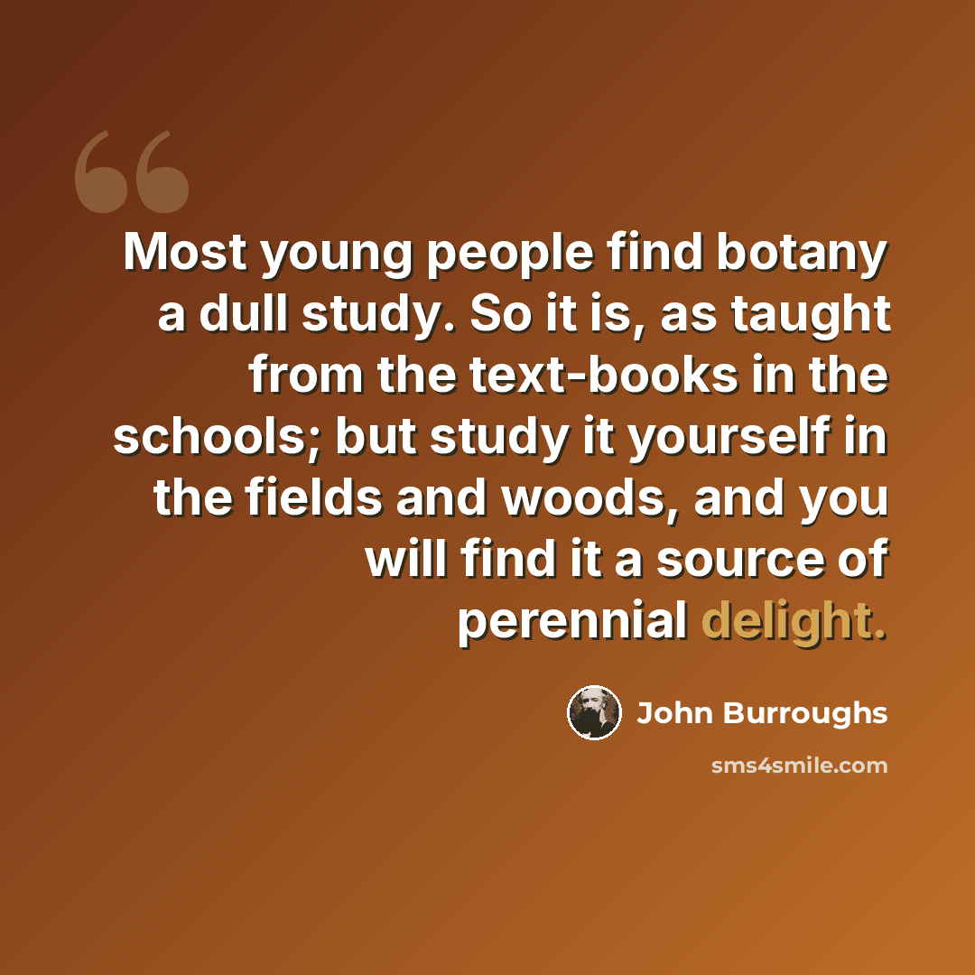 “Most young people find botany a dull study. So it is, as taught from the text-books in the schools; but study it yourself in the fields and woods, and you will find it a source of perennial delight.” quote by John Burroughs