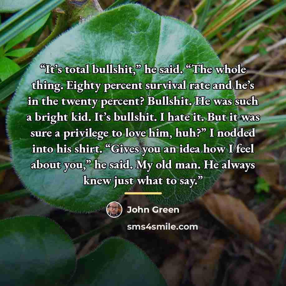 “It’s total bullshit,” he said. “The whole thing. Eighty percent survival rate and he’s in the twenty percent? Bullshit. He was such a bright kid. It’s bullshit. I hate it. But it was sure a privilege to love him, huh?” I nodded into his shirt. “Gives you an idea how I feel about you,” he said. My…” quote by john green