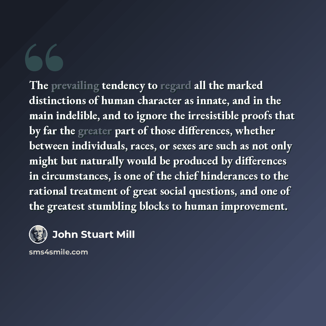 “The prevailing tendency to regard all the marked distinctions of human character as innate, and in the main indelible, and to ignore the irresistible proofs that by far the greater part of those differences, whether between individuals, races, or sexes are such as not only might but naturally…” quote by John Stuart Mill