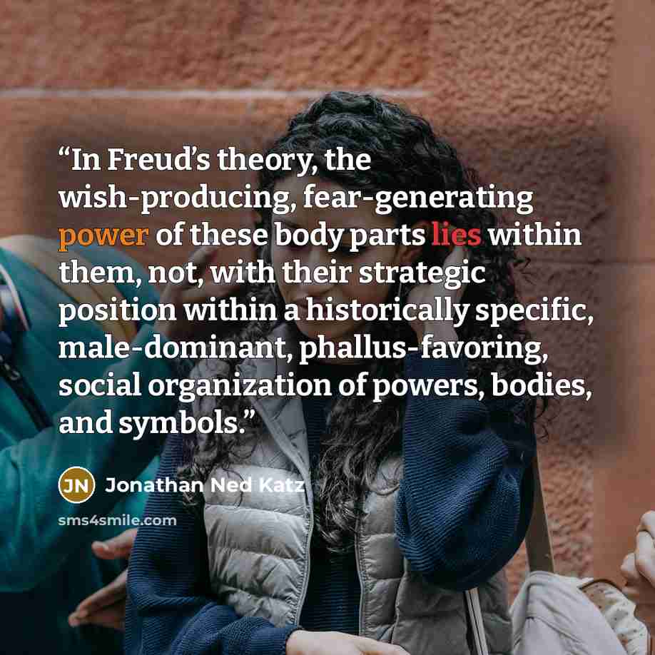 “In Freud’s theory, the wish-producing, fear-generating power of these body parts lies within them, not, with their strategic position within a historically specific, male-dominant, phallus-favoring, social organization of powers, bodies, and symbols.” quote by Jonathan Ned Katz