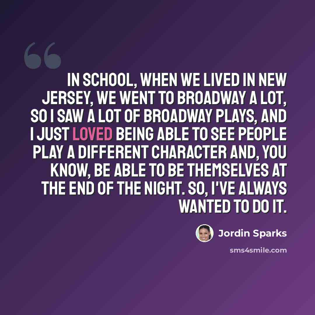 “In school, when we lived in New Jersey, we went to Broadway a lot, so I saw a lot of Broadway plays, and I just loved being able to see people play a different character and, you know, be able to be themselves at the end of the night. So, I've always wanted to do it.” quote by Jordin Sparks