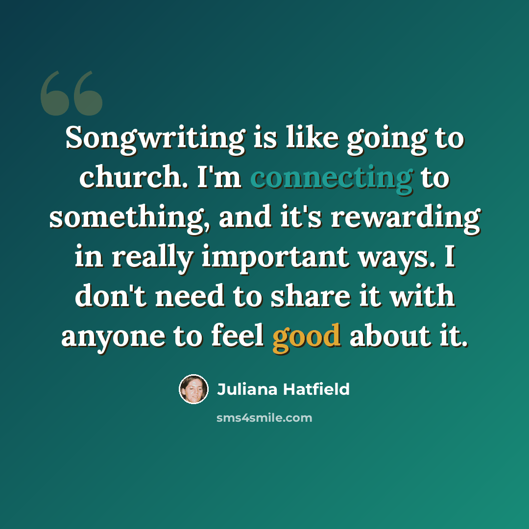 “Songwriting is like going to church. I'm connecting to something, and it's rewarding in really important ways. I don't need to share it with anyone to feel good about it.” quote by Juliana Hatfield