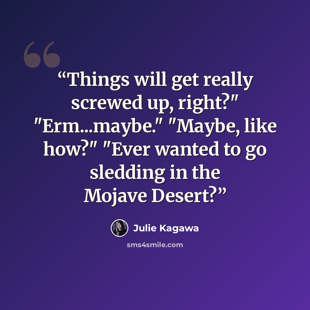“Things will get really screwed up, right?" "Erm...maybe." "Maybe, like how?" "Ever wanted to go sledding in the Mojave Desert?” quote by Julie Kagawa