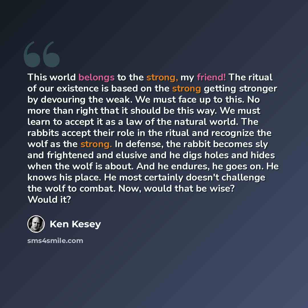 “This world belongs to the strong, my friend! The ritual of our existence is based on the strong getting stronger by devouring the weak. We must face up to this. No more than right that it should be this way. We must learn to accept it as a law of the natural world. The rabbits accept their role in…” quote by Ken Kesey