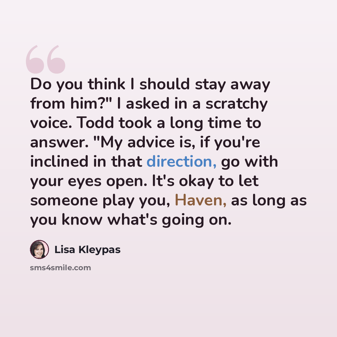 “Do you think I should stay away from him?" I asked in a scratchy voice. Todd took a long time to answer. "My advice is, if you're inclined in that direction, go with your eyes open. It's okay to let someone play you, Haven, as long as you know what's going on.” quote by Lisa Kleypas