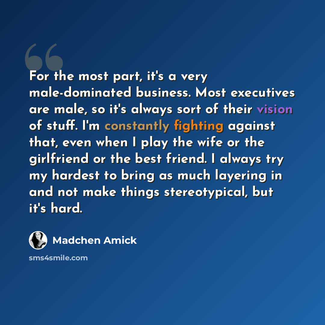 “For the most part, it's a very male-dominated business. Most executives are male, so it's always sort of their vision of stuff. I'm constantly fighting against that, even when I play the wife or the girlfriend or the best friend. I always try my hardest to bring as much layering in and not make…” quote by Madchen Amick