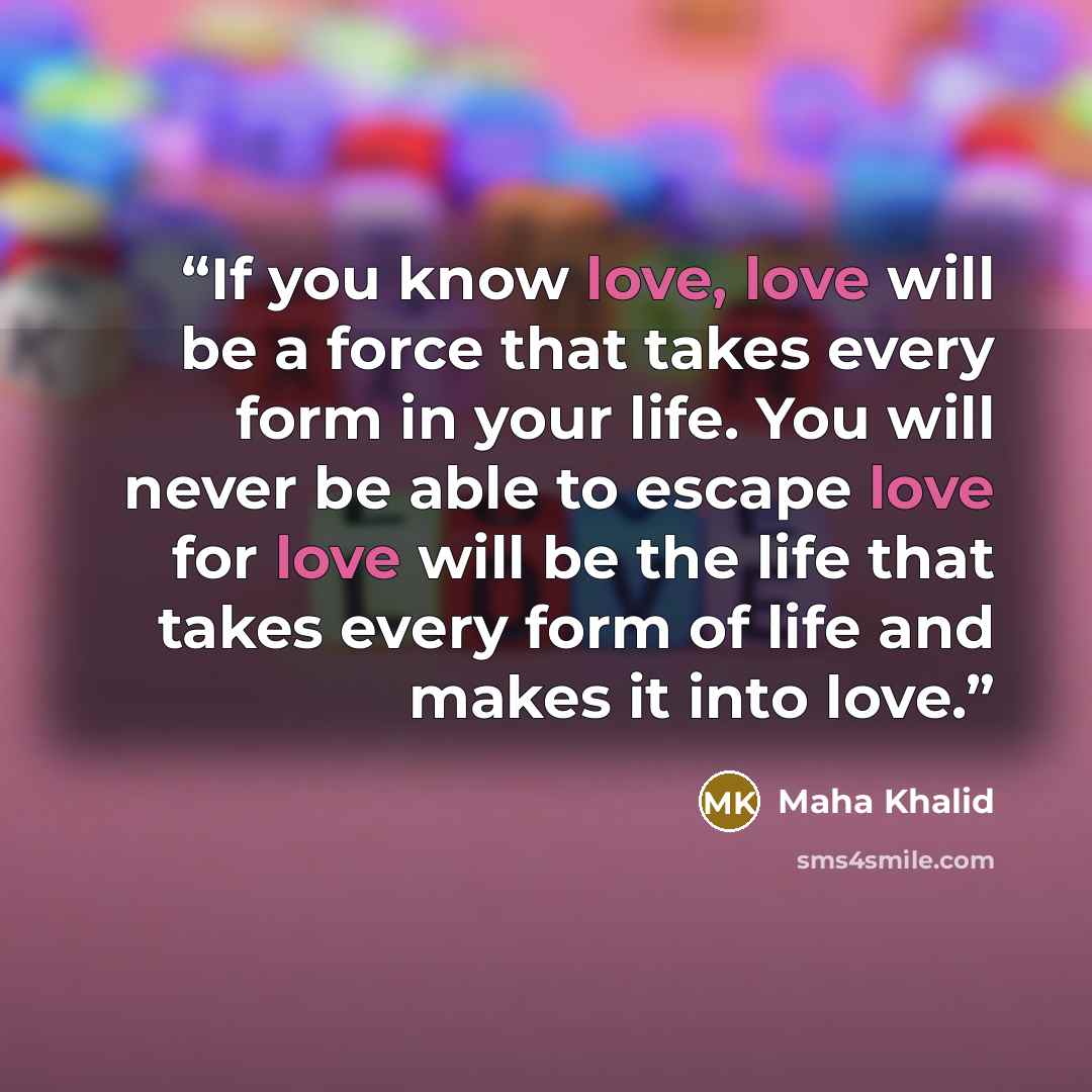 “If you know love, love will be a force that takes every form in your life. You will never be able to escape love for love will be the life that takes every form of life and makes it into love.” quote by Maha Khalid