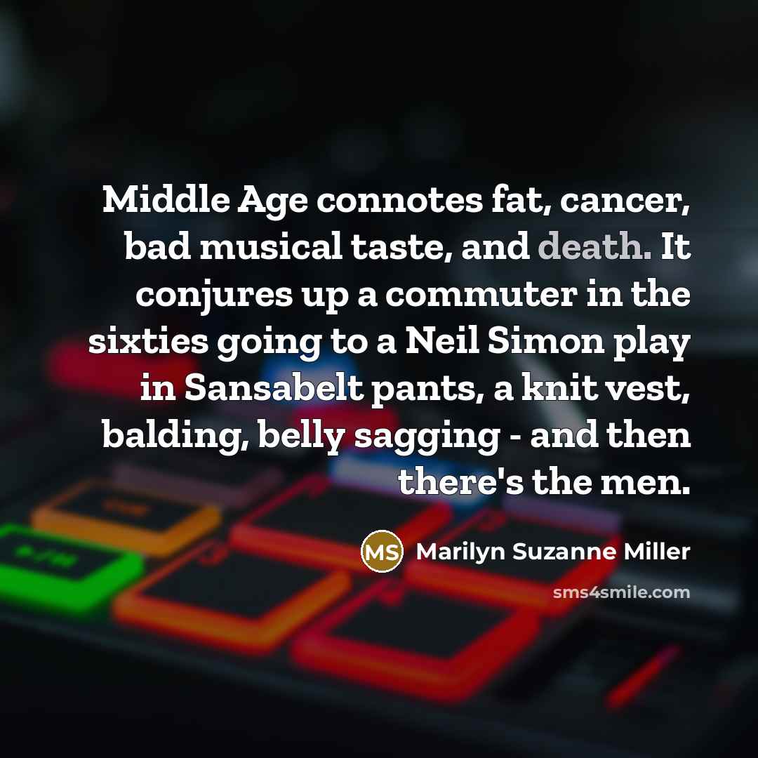“Middle Age connotes fat, cancer, bad musical taste, and death. It conjures up a commuter in the sixties going to a Neil Simon play in Sansabelt pants, a knit vest, balding, belly sagging - and then there's the men.” quote by Marilyn Suzanne Miller