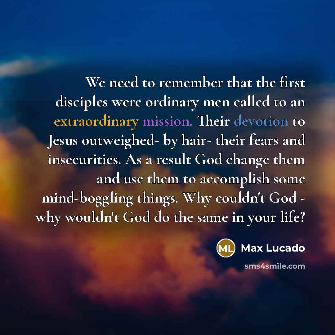 “We need to remember that the first disciples were ordinary men called to an extraordinary mission. Their devotion to Jesus outweighed- by hair- their fears and insecurities. As a result God change them and use them to accomplish some mind-boggling things. Why couldn't God - why wouldn't God do the…” quote by Max Lucado