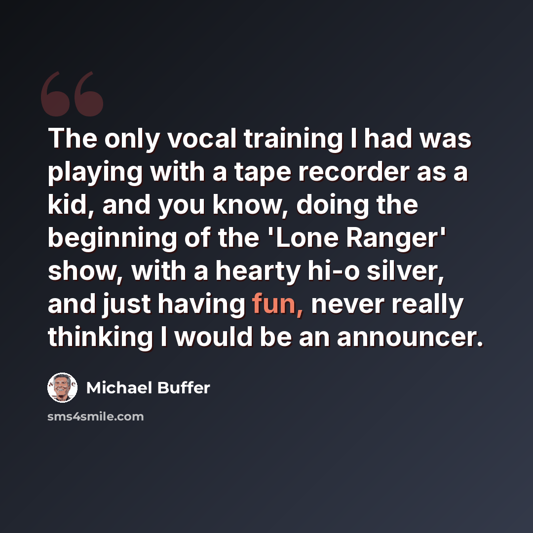 “The only vocal training I had was playing with a tape recorder as a kid, and you know, doing the beginning of the 'Lone Ranger' show, with a hearty hi-o silver, and just having fun, never really thinking I would be an announcer.” quote by Michael Buffer