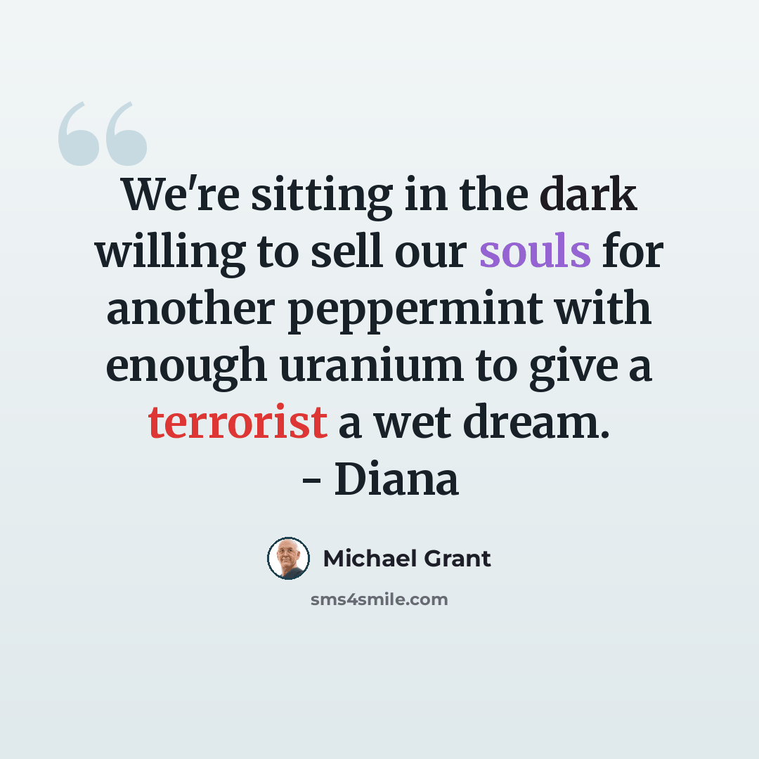 “We're sitting in the dark willing to sell our souls for another peppermint with enough uranium to give a terrorist a wet dream. - Diana” quote by Michael Grant