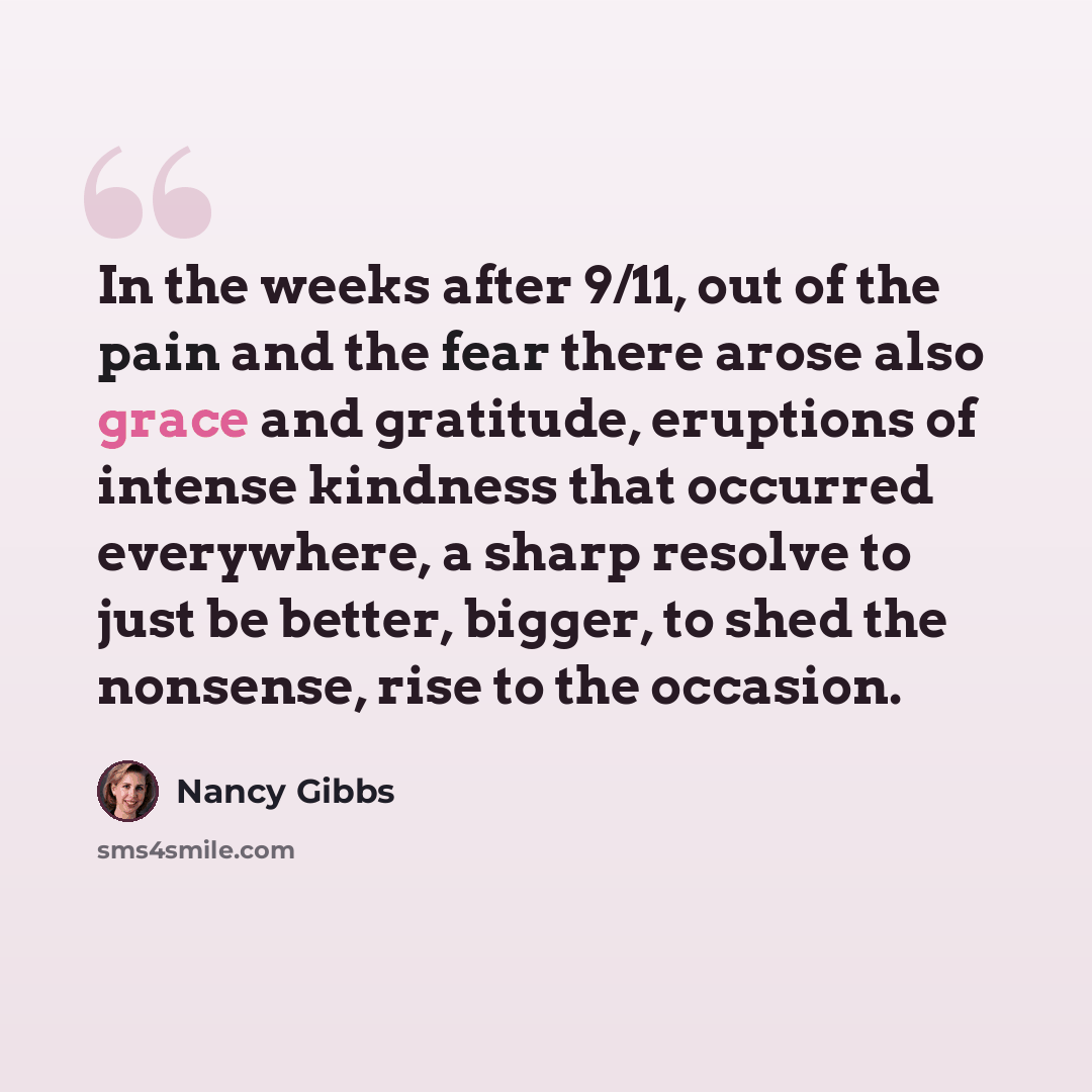 “In the weeks after 9/11, out of the pain and the fear there arose also grace and gratitude, eruptions of intense kindness that occurred everywhere, a sharp resolve to just be better, bigger, to shed the nonsense, rise to the occasion.” quote by Nancy Gibbs