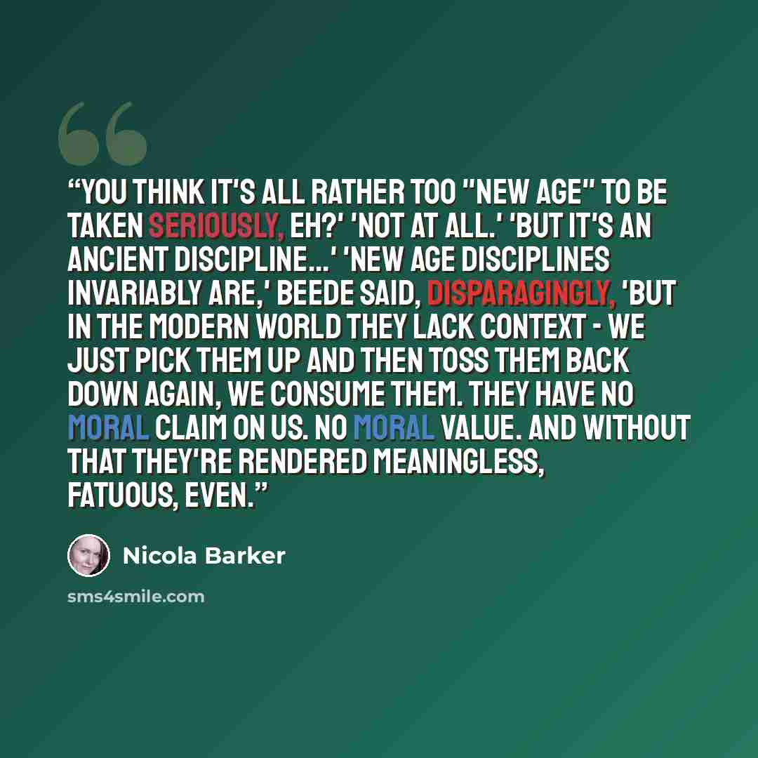“You think it's all rather too "New Age" to be taken seriously, eh?' 'Not at all.' 'But it's an ancient discipline...' 'New Age disciplines invariably are,' Beede said, disparagingly, 'but in the modern world they lack context - we just pick them up and then toss them back down again, we consume…” quote by Nicola Barker