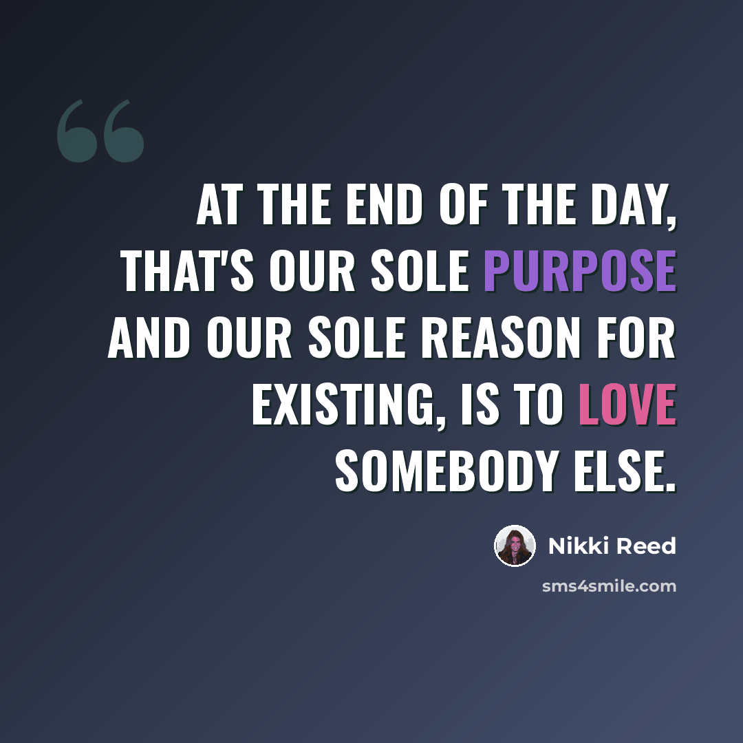 “At the end of the day, that's our sole purpose and our sole reason for existing, is to love somebody else.” quote by Nikki Reed