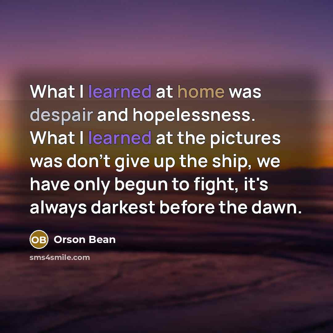 “What I learned at home was despair and hopelessness. What I learned at the pictures was don't give up the ship, we have only begun to fight, it's always darkest before the dawn.” quote by Orson Bean