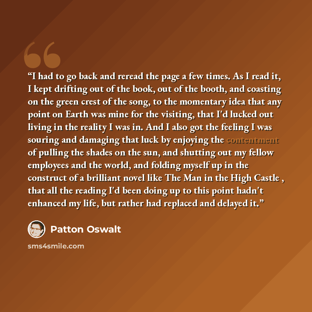 “I had to go back and reread the page a few times. As I read it, I kept drifting out of the book, out of the booth, and coasting on the green crest of the song, to the momentary idea that any point on Earth was mine for the visiting, that I'd lucked out living in the reality I was in. And I also…” quote by Patton Oswalt