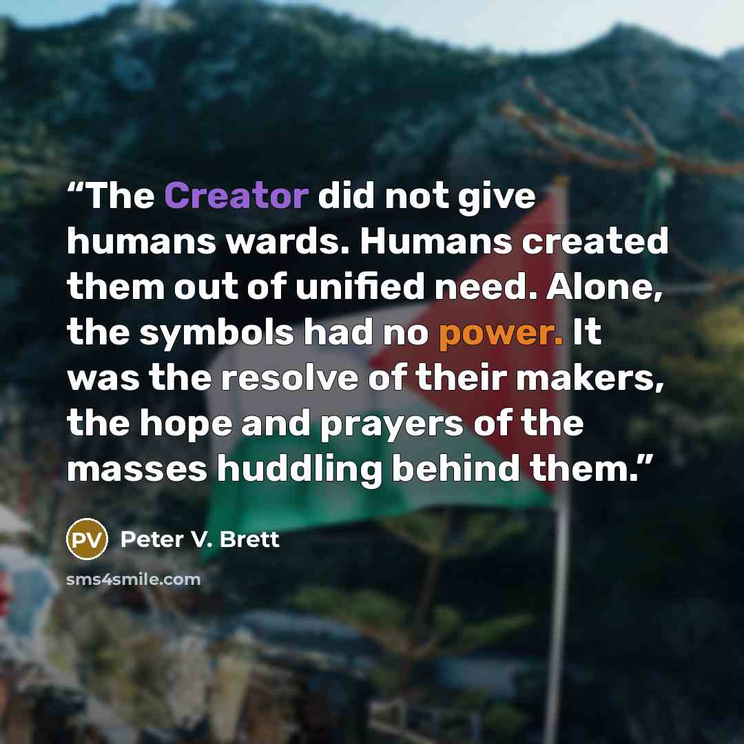 “The Creator did not give humans wards. Humans created them out of unified need. Alone, the symbols had no power. It was the resolve of their makers, the hope and prayers of the masses huddling behind them.” quote by Peter V. Brett