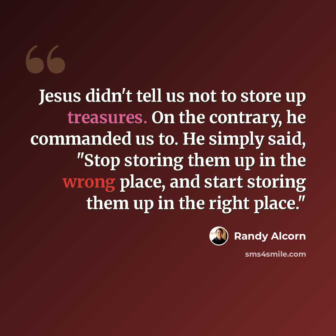 “Jesus didn't tell us not to store up treasures. On the contrary, he commanded us to. He simply said, "Stop storing them up in the wrong place, and start storing them up in the right place."” quote by Randy Alcorn