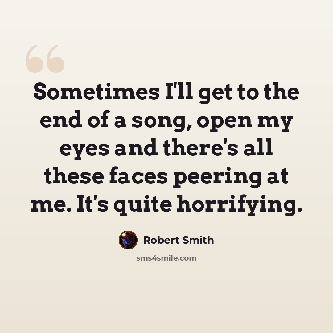 “Sometimes I'll get to the end of a song, open my eyes and there's all these faces peering at me. It's quite horrifying.” quote by Robert Smith