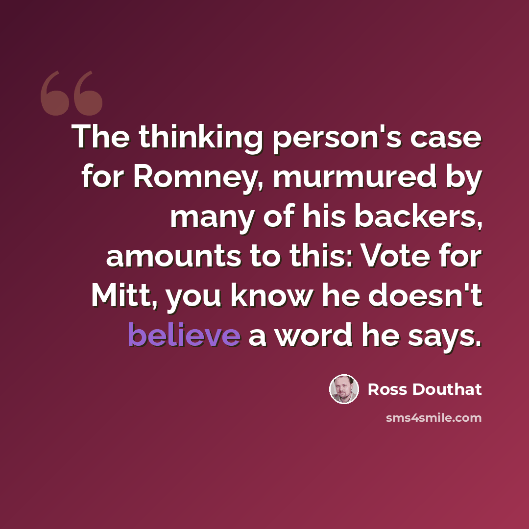 “The thinking person's case for Romney, murmured by many of his backers, amounts to this: Vote for Mitt, you know he doesn't believe a word he says.” quote by Ross Douthat