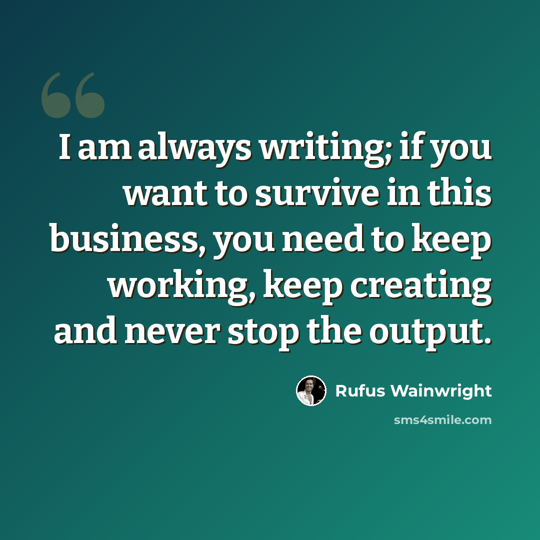 “I am always writing; if you want to survive in this business, you need to keep working, keep creating and never stop the output.” quote by Rufus Wainwright