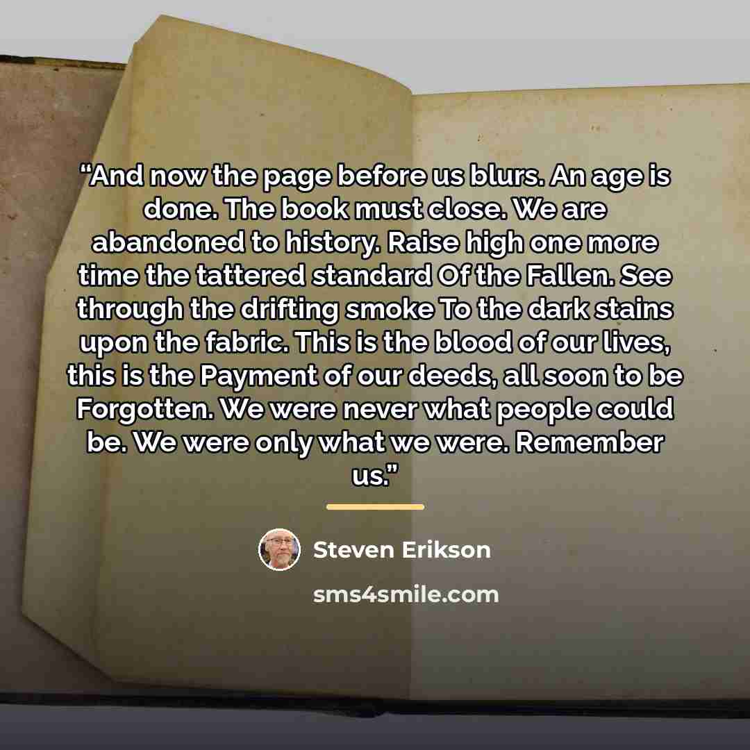 “And now the page before us blurs. An age is done. The book must close. We are abandoned to history. Raise high one more time the tattered standard Of the Fallen. See through the drifting smoke To the dark stains upon the fabric. This is the blood of our lives, this is the Payment of our deeds, all…” quote by Steven Erikson