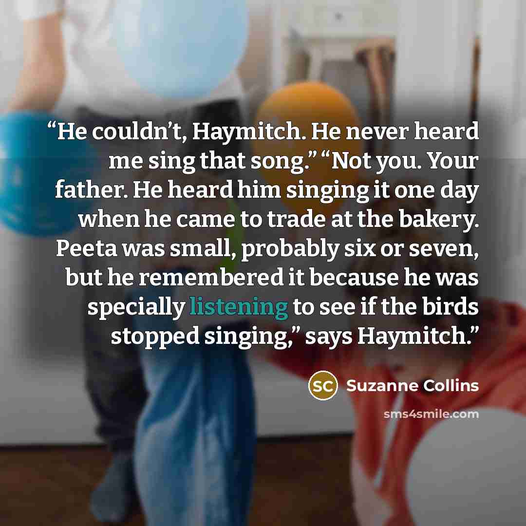 “He couldn’t, Haymitch. He never heard me sing that song.” “Not you. Your father. He heard him singing it one day when he came to trade at the bakery. Peeta was small, probably six or seven, but he remembered it because he was specially listening to see if the birds stopped singing,” says Haymitch.” quote by Suzanne Collins