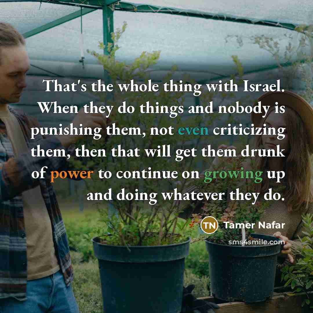 “That's the whole thing with Israel. When they do things and nobody is punishing them, not even criticizing them, then that will get them drunk of power to continue on growing up and doing whatever they do.” quote by Tamer Nafar